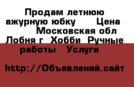 Продам летнюю ажурную юбку    › Цена ­ 2 800 - Московская обл., Лобня г. Хобби. Ручные работы » Услуги   